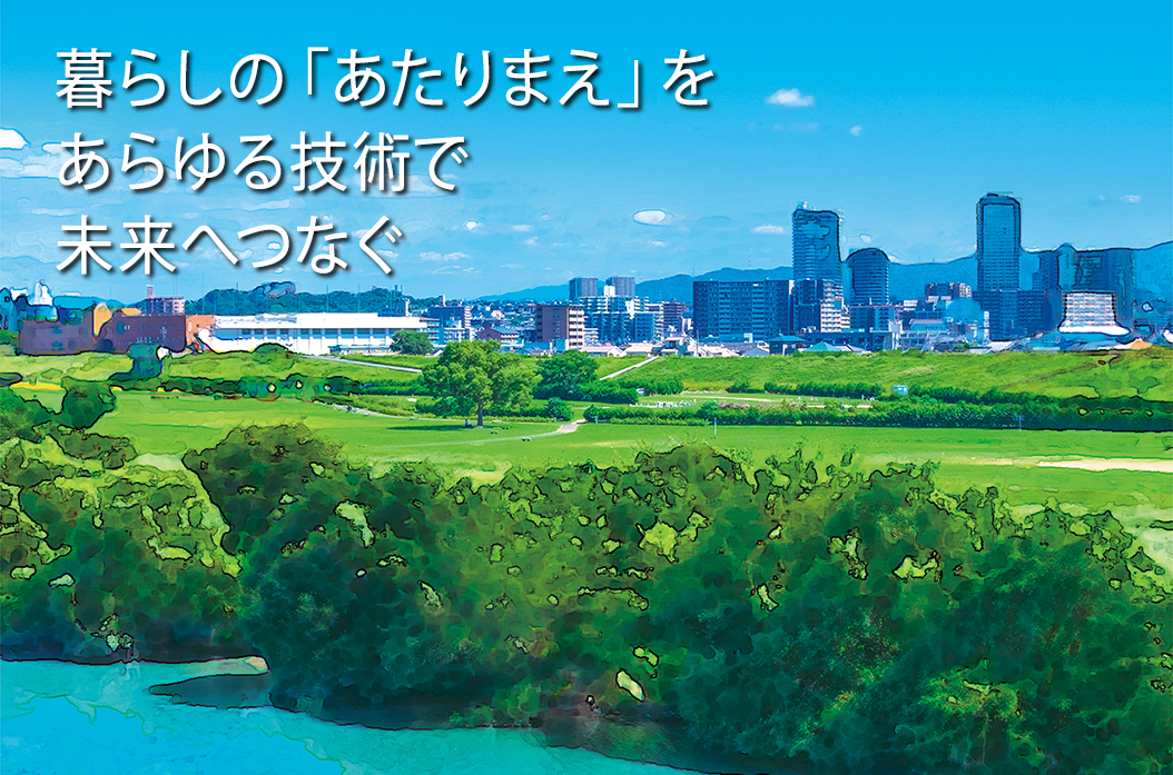 暮らしの「あたりまえ」をあらゆる技術で未来へつなぐ